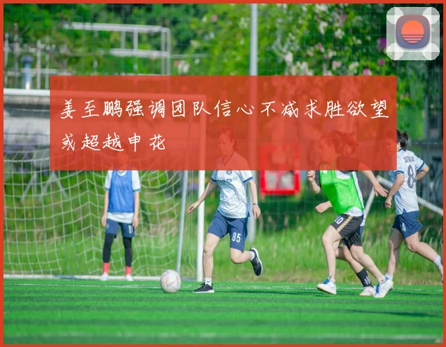 姜至鹏强调团队信心不减求胜欲望或超越申花