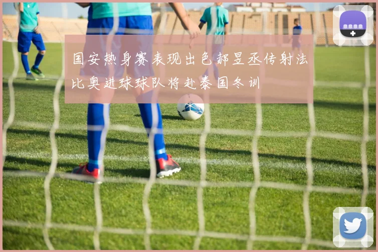 国安热身赛表现出色郝昱丞传射法比奥进球球队将赴泰国冬训