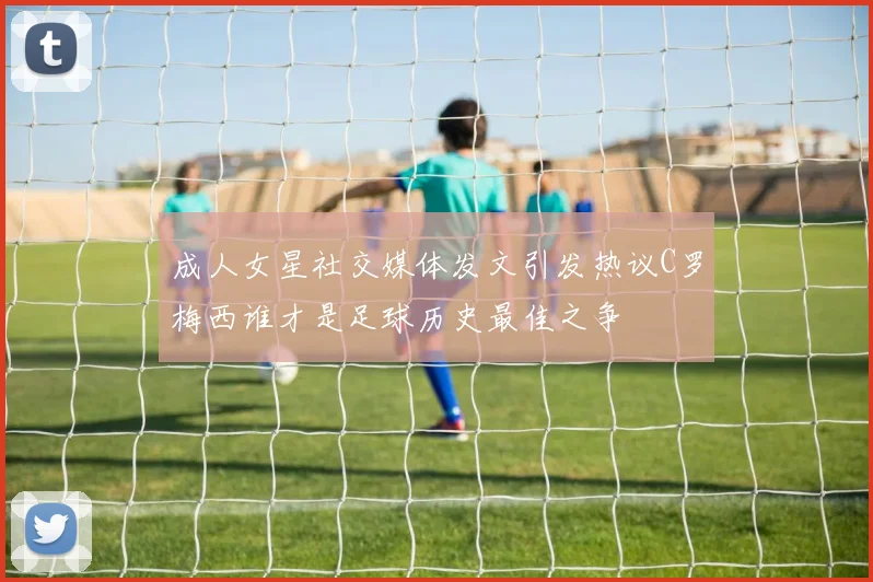 成人女星社交媒体发文引发热议C罗梅西谁才是足球历史最佳之争