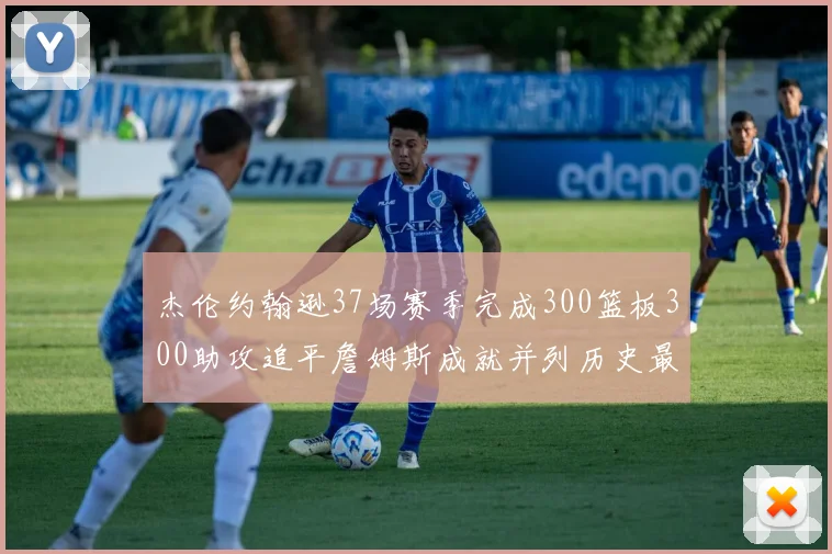 杰伦约翰逊37场赛季完成300篮板300助攻追平詹姆斯成就并列历史最快前锋
