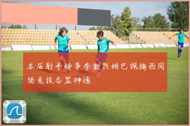 本届射手榜争夺激烈姆巴佩梅西同场竞技各显神通
