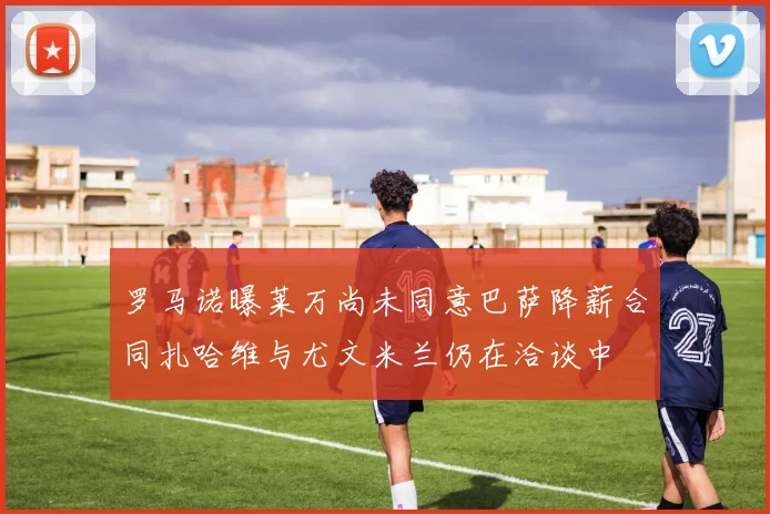 罗马诺曝莱万尚未同意巴萨降薪合同扎哈维与尤文米兰仍在洽谈中
