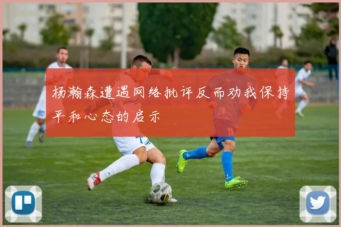 杨瀚森遭遇网络批评反而劝我保持平和心态的启示