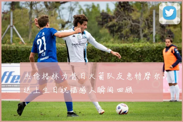 杰伦格林为昔日火箭队友惠特摩尔送上生日祝福感人瞬间回顾