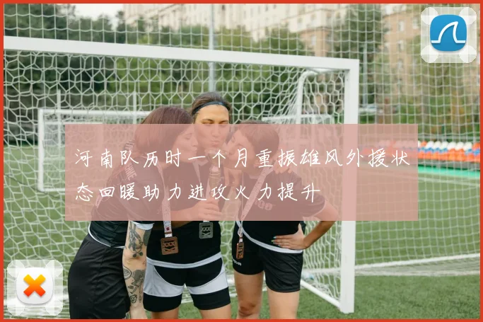 河南队历时一个月重振雄风外援状态回暖助力进攻火力提升