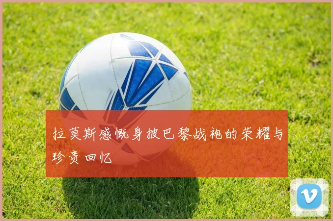 拉莫斯感慨身披巴黎战袍的荣耀与珍贵回忆
