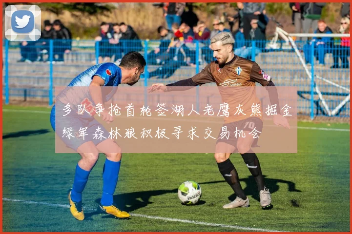 多队争抢首轮签湖人老鹰灰熊掘金绿军森林狼积极寻求交易机会