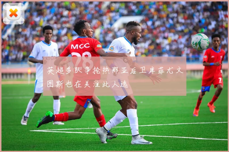 英超多队争抢热那亚后卫库菲尤文图斯也在关注此人选