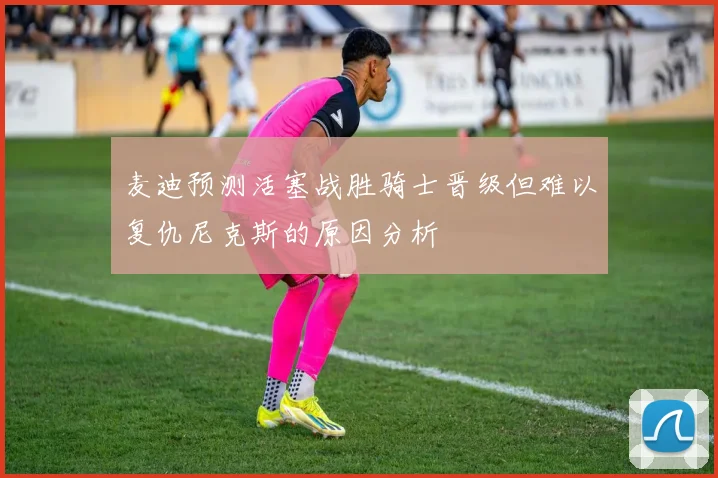 麦迪预测活塞战胜骑士晋级但难以复仇尼克斯的原因分析