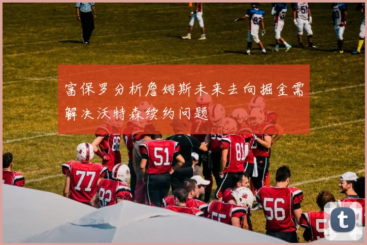 富保罗分析詹姆斯未来去向掘金需解决沃特森续约问题