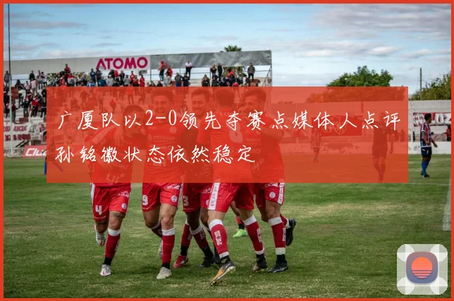 广厦队以2-0领先夺赛点媒体人点评孙铭徽状态依然稳定