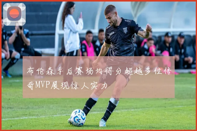 布伦森季后赛场均得分超越多位传奇MVP展现惊人实力
