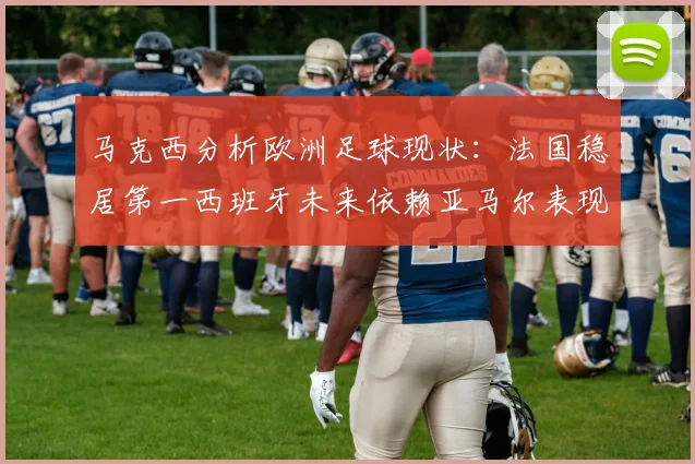 马克西分析欧洲足球现状：法国稳居第一西班牙未来依赖亚马尔表现