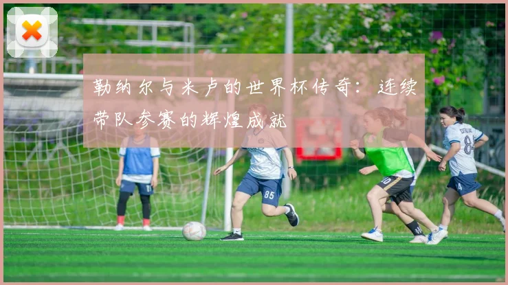 勒纳尔与米卢的世界杯传奇：连续带队参赛的辉煌成就