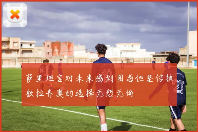 萨里坦言对未来感到困惑但坚信执教拉齐奥的选择无怨无悔