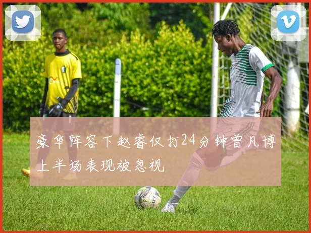 豪华阵容下赵睿仅打24分钟曾凡博上半场表现被忽视
