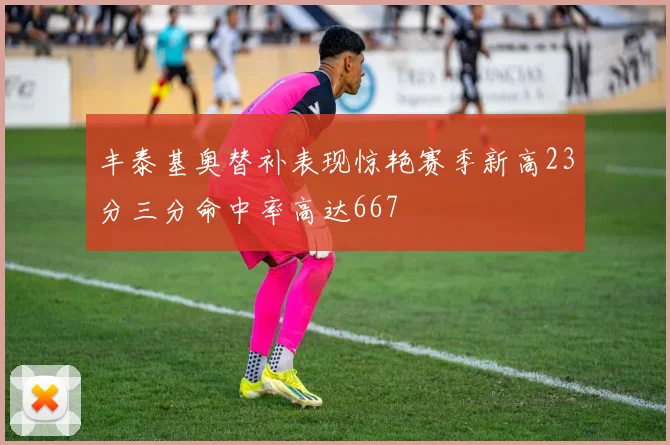 丰泰基奥替补表现惊艳赛季新高23分三分命中率高达667