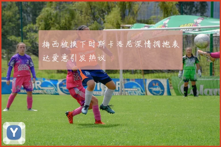 梅西被换下时斯卡洛尼深情拥抱表达爱意引发热议