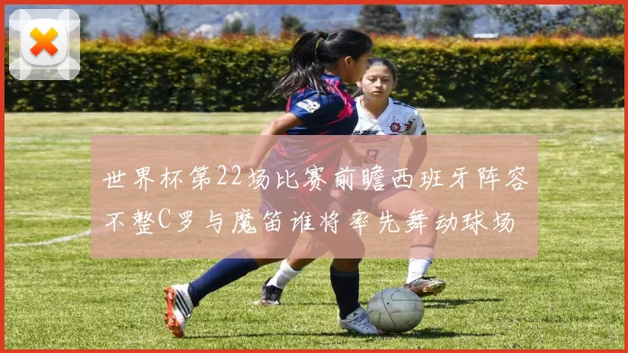 世界杯第22场比赛前瞻西班牙阵容不整C罗与魔笛谁将率先舞动球场